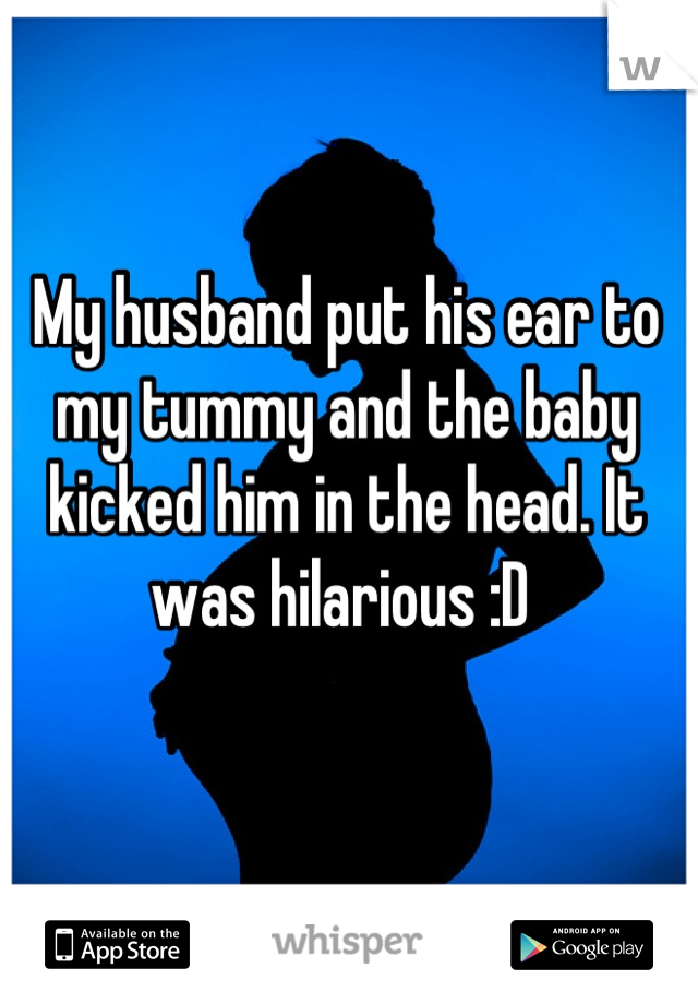 My husband put his ear to my tummy and the baby kicked him in the head. It was hilarious :D 
