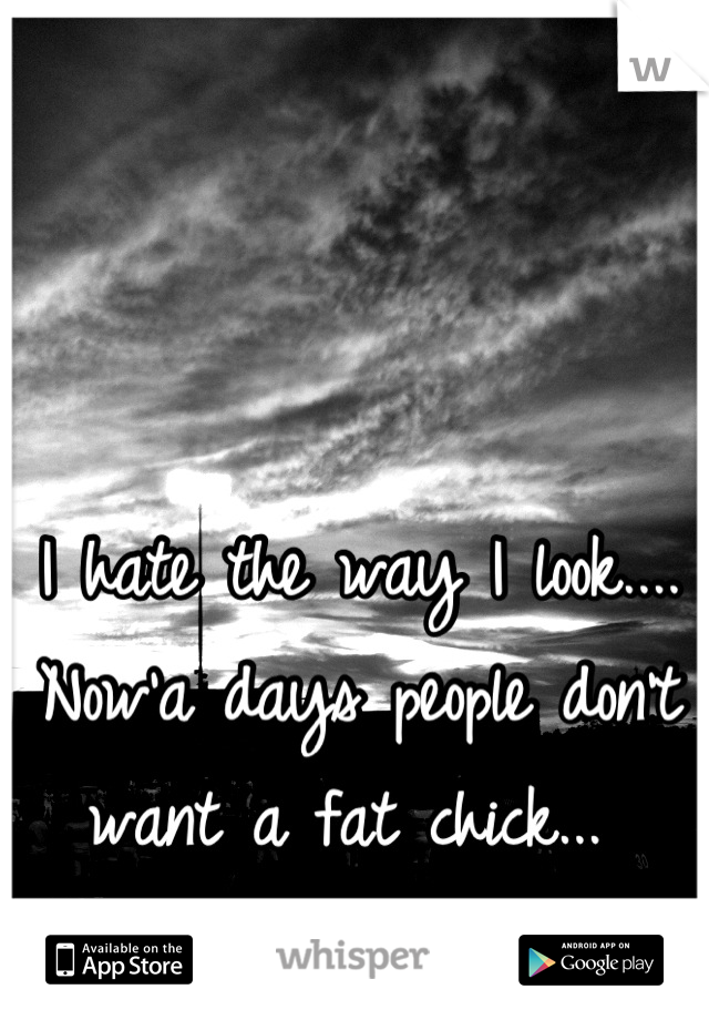 I hate the way I look.... Now'a days people don't want a fat chick... 