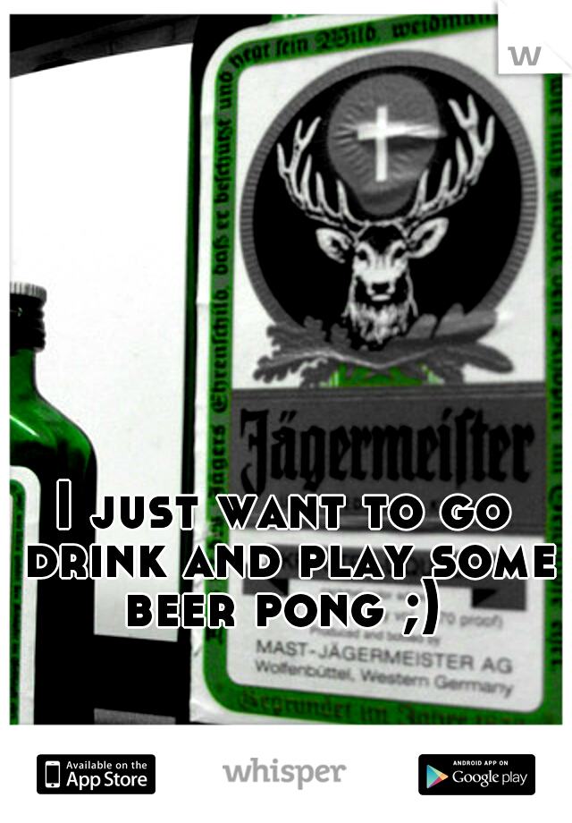 I just want to go drink and play some beer pong ;) 