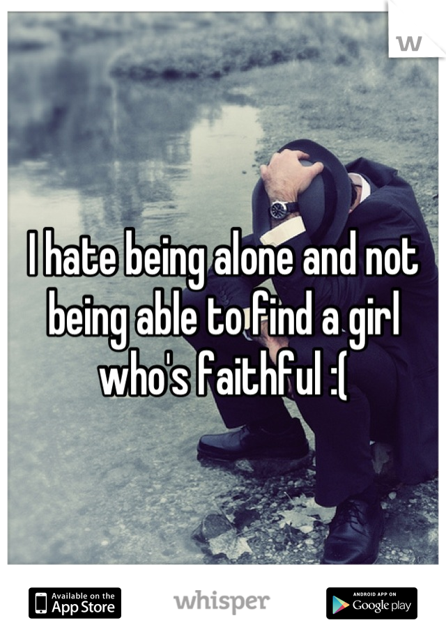I hate being alone and not being able to find a girl who's faithful :(