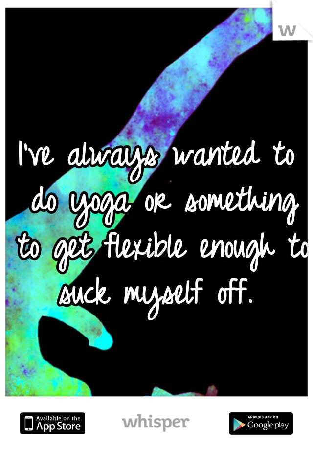 I've always wanted to do yoga or something to get flexible enough to suck myself off. 