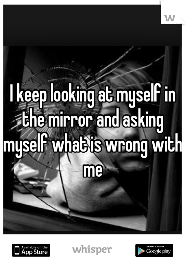 I keep looking at myself in the mirror and asking myself what is wrong with me