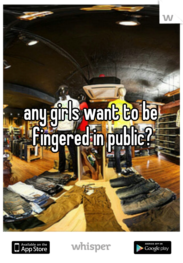 any girls want to be fingered in public?