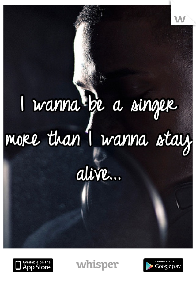 I wanna be a singer more than I wanna stay alive...