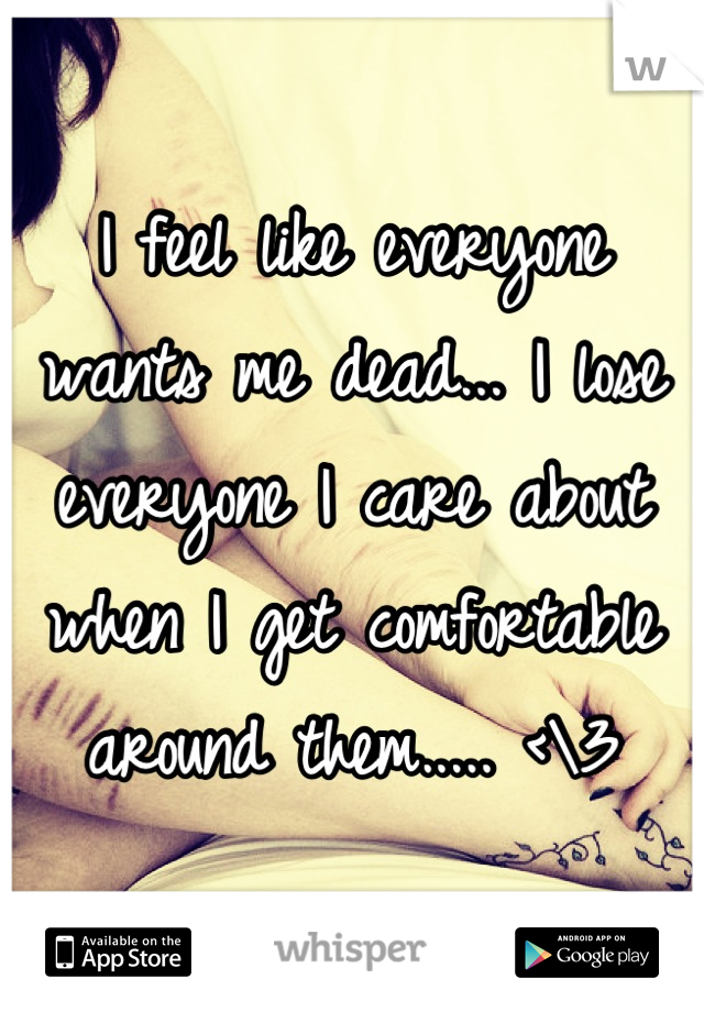 I feel like everyone wants me dead... I lose everyone I care about when I get comfortable around them..... <\3