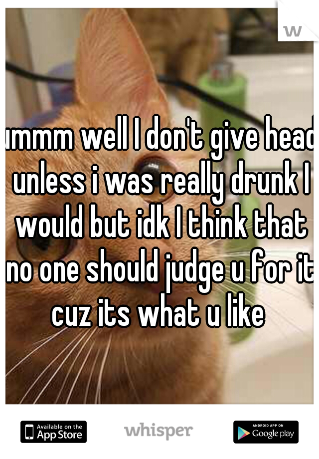 ummm well I don't give head unless i was really drunk I would but idk I think that no one should judge u for it cuz its what u like 
