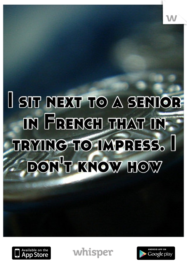 I sit next to a senior in French that in trying to impress. I don't know how