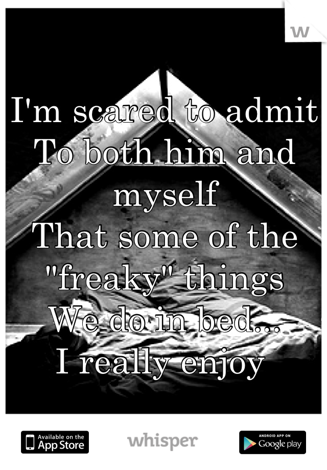 I'm scared to admit
To both him and myself
That some of the "freaky" things
We do in bed...
I really enjoy 