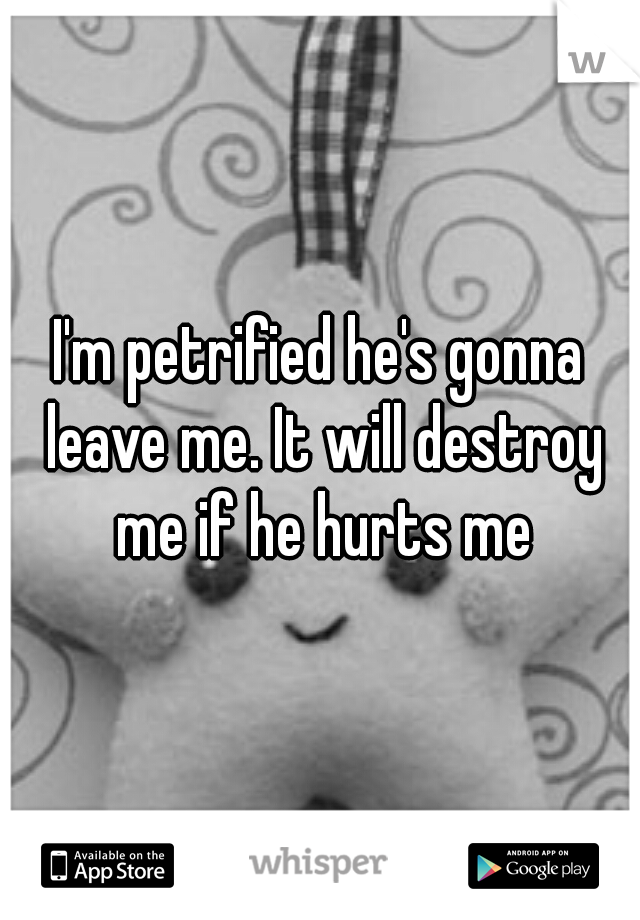 I'm petrified he's gonna leave me. It will destroy me if he hurts me