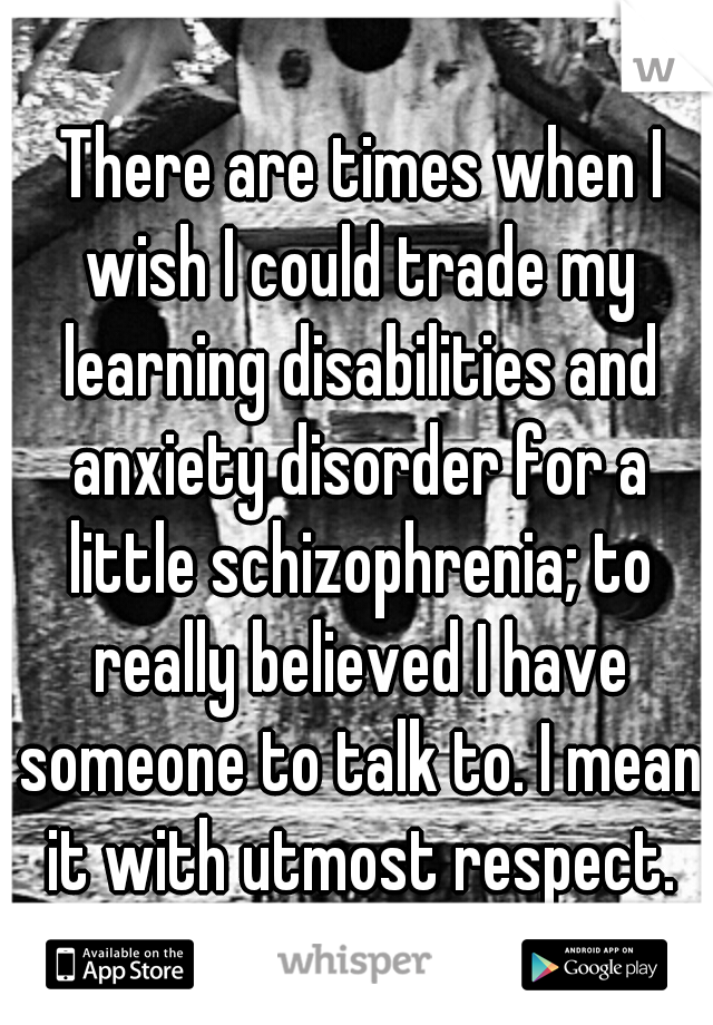  There are times when I wish I could trade my learning disabilities and anxiety disorder for a little schizophrenia; to really believed I have someone to talk to. I mean it with utmost respect.