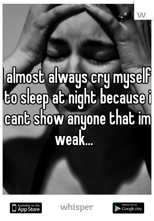 I almost always cry myself to sleep at night because i cant show anyone that im weak...
