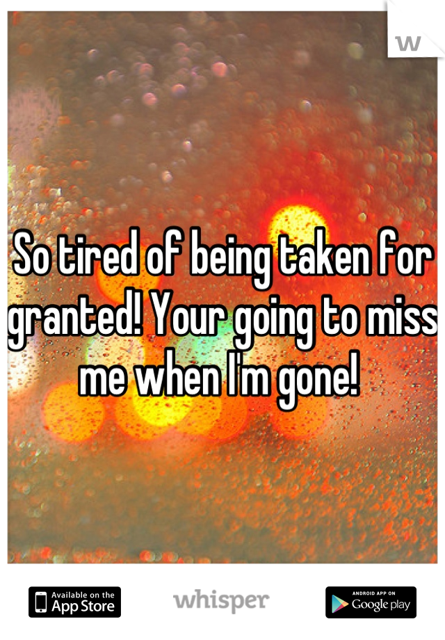 So tired of being taken for granted! Your going to miss me when I'm gone! 