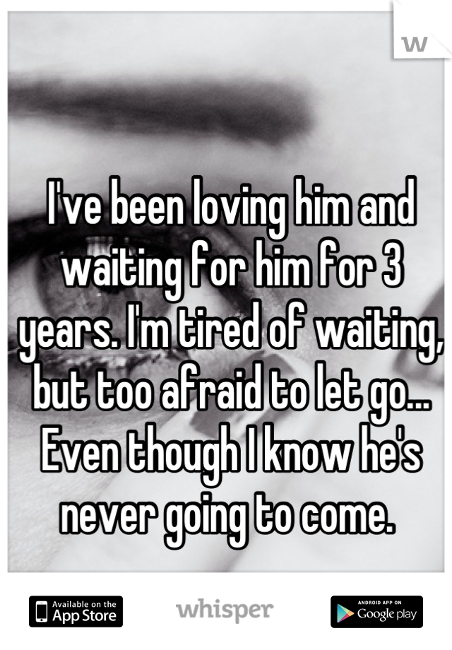I've been loving him and waiting for him for 3 years. I'm tired of waiting, but too afraid to let go... 
Even though I know he's never going to come. 