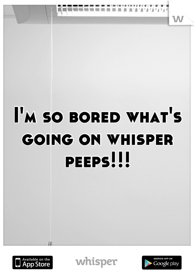 I'm so bored what's going on whisper peeps!!!