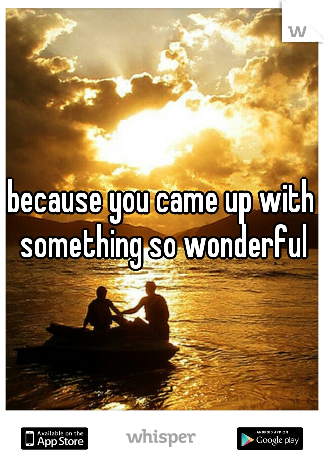 because you came up with something so wonderful
