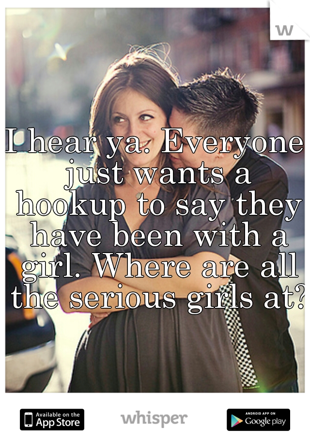 I hear ya. Everyone just wants a hookup to say they have been with a girl. Where are all the serious girls at? 