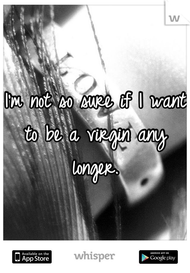 I'm not so sure if I want to be a virgin any longer.