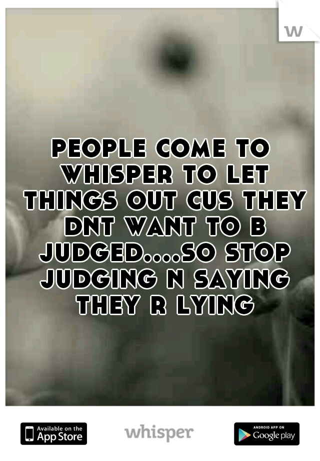 people come to whisper to let things out cus they dnt want to b judged....so stop judging n saying they r lying