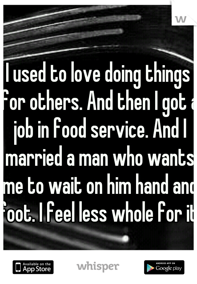 I used to love doing things for others. And then I got a job in food service. And I married a man who wants me to wait on him hand and foot. I feel less whole for it.