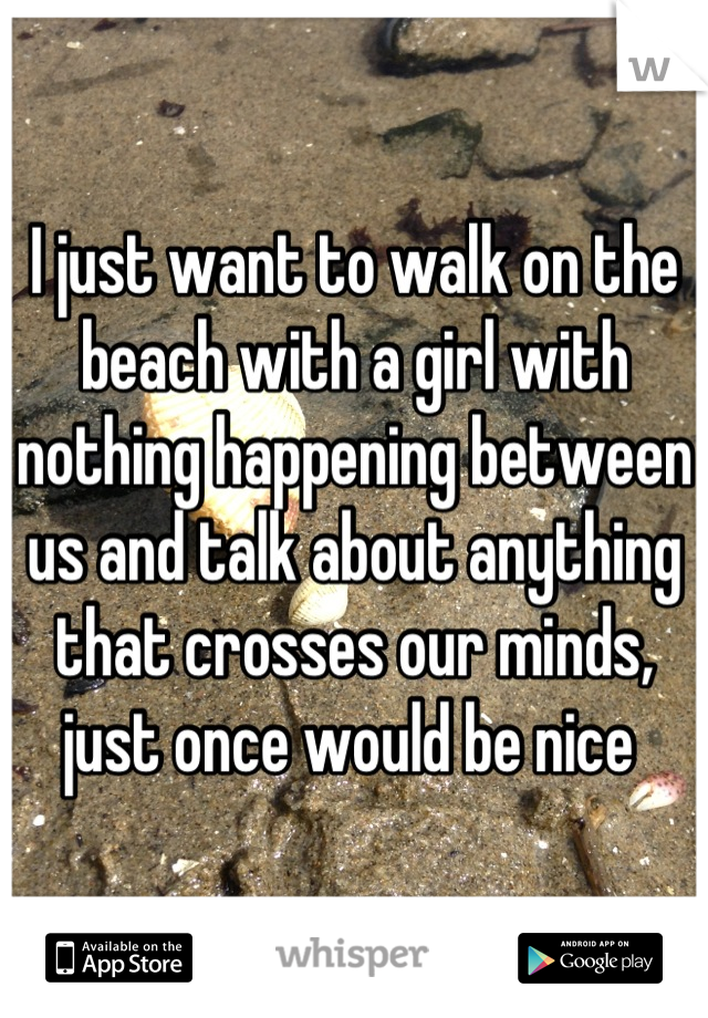 I just want to walk on the beach with a girl with nothing happening between us and talk about anything that crosses our minds, just once would be nice 