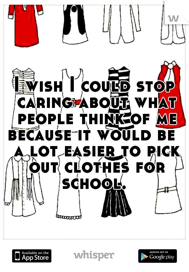 I wish I could stop caring about what people think of me because it would be   a lot easier to pick out clothes for school. 