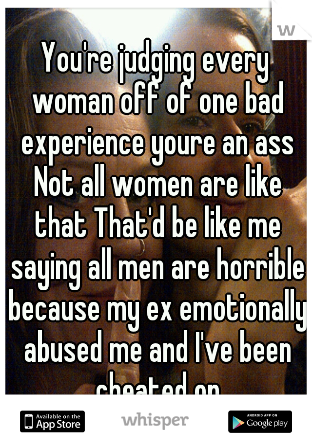 You're judging every woman off of one bad experience youre an ass Not all women are like that That'd be like me saying all men are horrible because my ex emotionally abused me and I've been cheated on