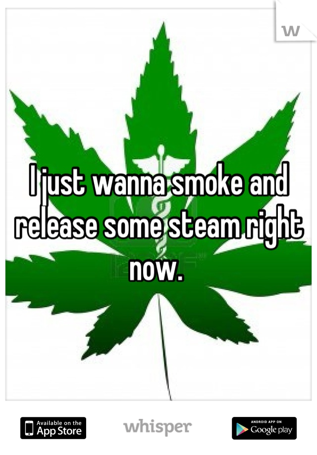 I just wanna smoke and release some steam right now. 