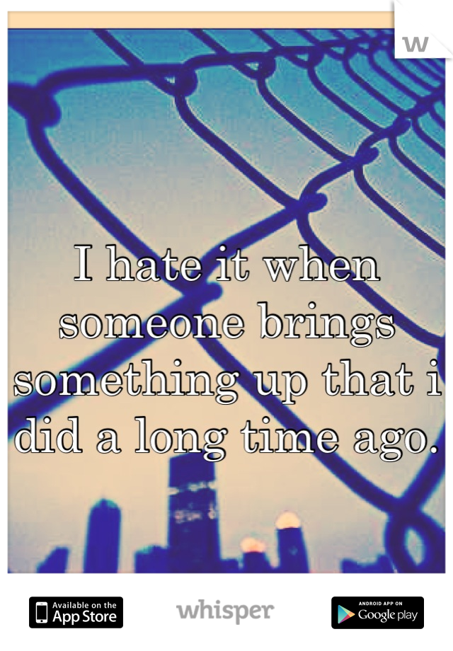 I hate it when someone brings something up that i did a long time ago.
