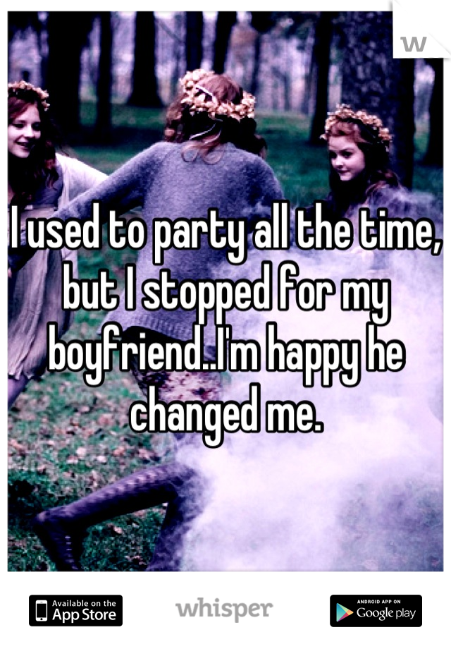 I used to party all the time, but I stopped for my boyfriend..I'm happy he changed me.