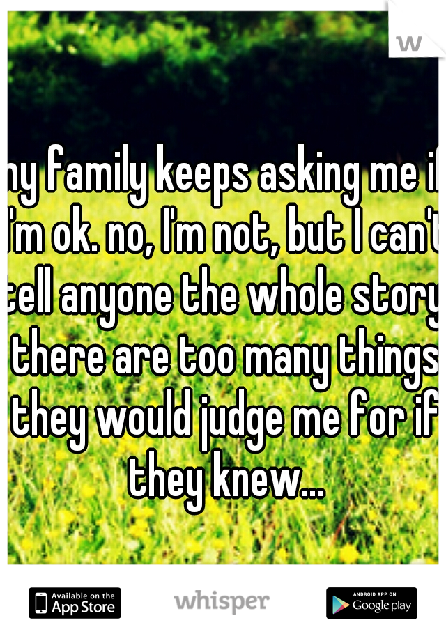 my family keeps asking me if I'm ok. no, I'm not, but I can't tell anyone the whole story, there are too many things they would judge me for if they knew...