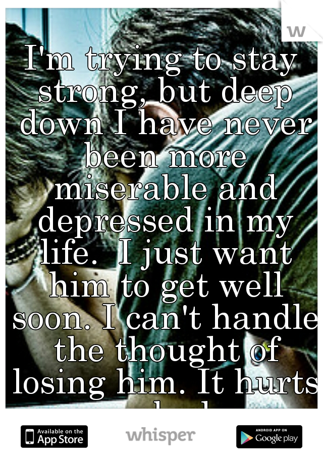 I'm trying to stay strong, but deep down I have never been more miserable and depressed in my life.  I just want him to get well soon. I can't handle the thought of losing him. It hurts so bad.