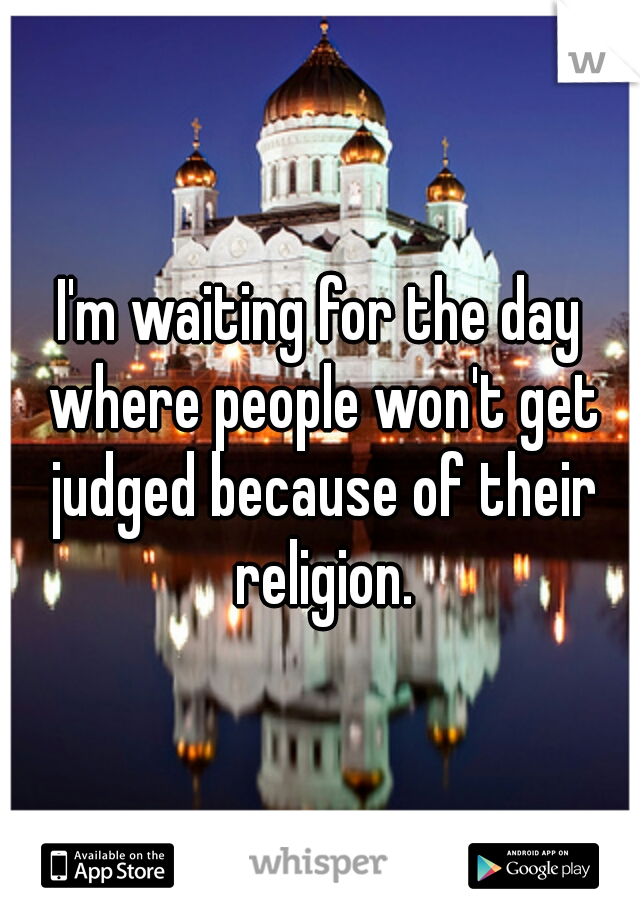 I'm waiting for the day where people won't get judged because of their religion.