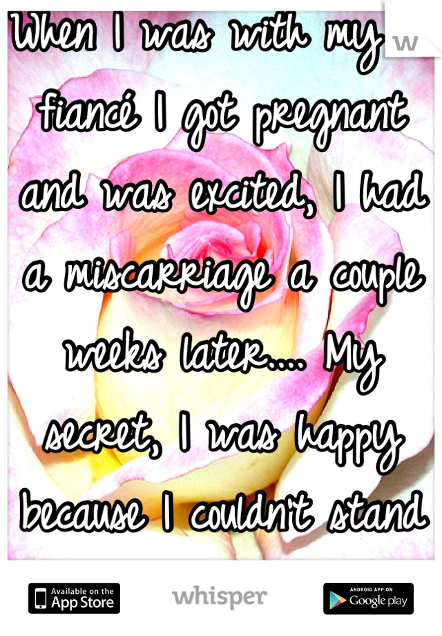 When I was with my ex fiancé I got pregnant and was excited, I had a miscarriage a couple weeks later.... My secret, I was happy because I couldn't stand him anyway! 