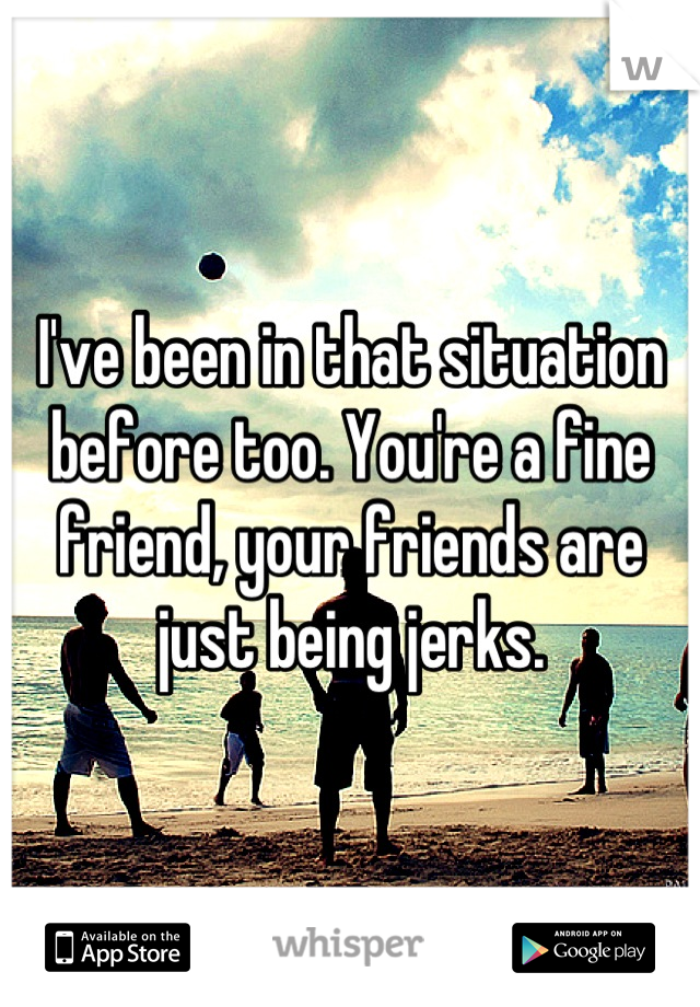 I've been in that situation before too. You're a fine friend, your friends are just being jerks.