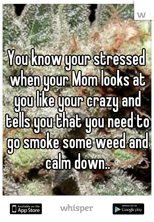 You know your stressed when your Mom looks at you like your crazy and tells you that you need to go smoke some weed and calm down..