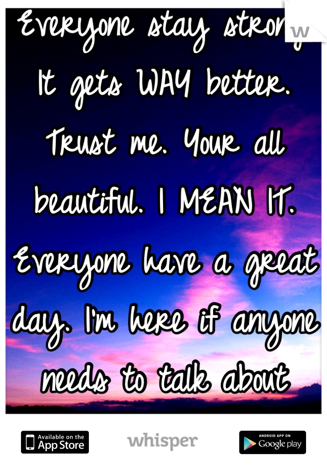 Everyone stay strong! It gets WAY better. Trust me. Your all beautiful. I MEAN IT. Everyone have a great day. I'm here if anyone needs to talk about something. 
<3