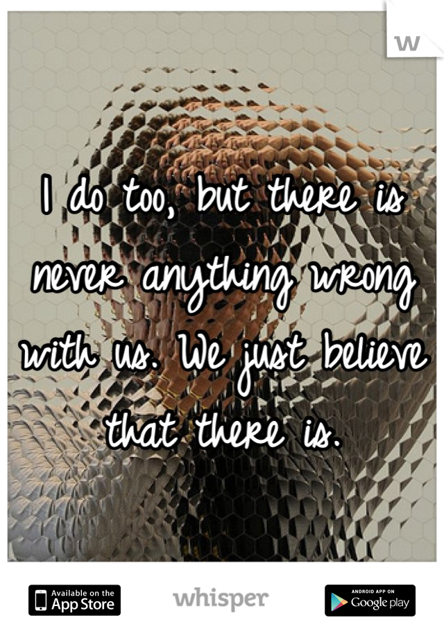 I do too, but there is never anything wrong with us. We just believe that there is.