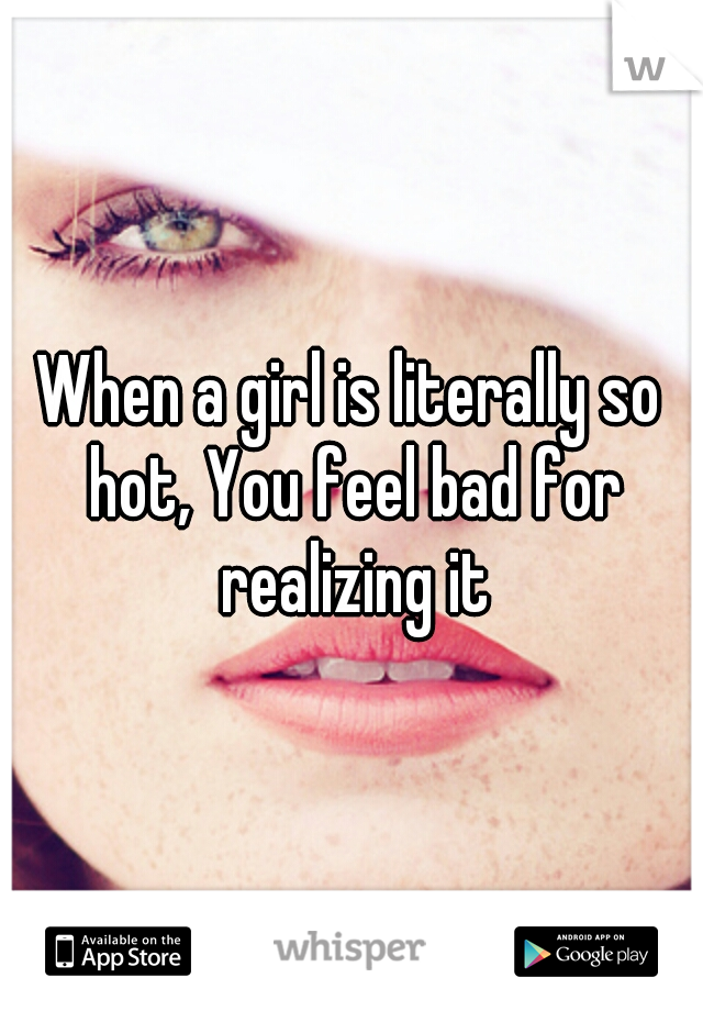 When a girl is literally so hot, You feel bad for realizing it