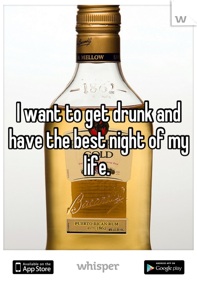I want to get drunk and have the best night of my life. 