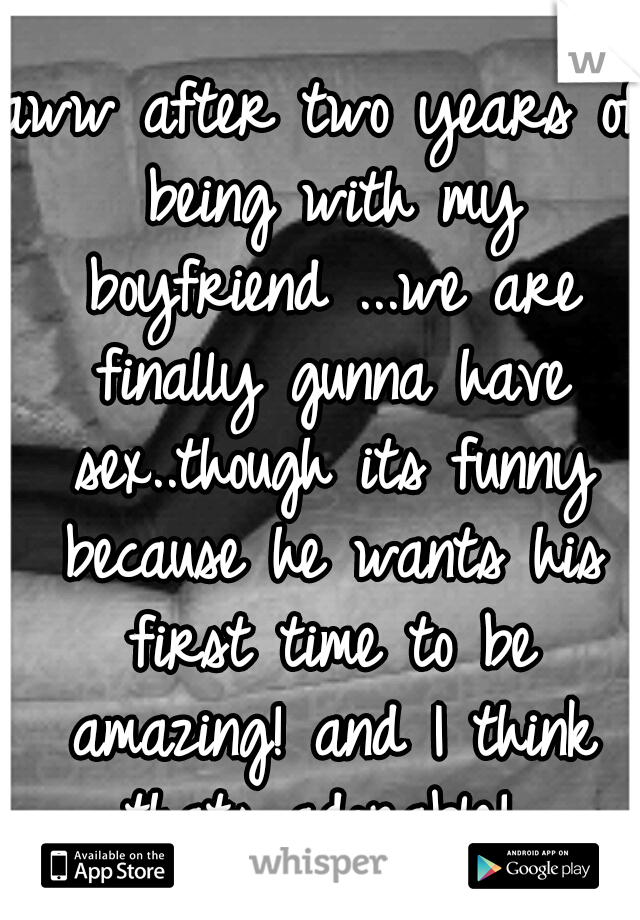 aww after two years of being with my boyfriend ...we are finally gunna have sex..though its funny because he wants his first time to be amazing! and I think thats adorable! 