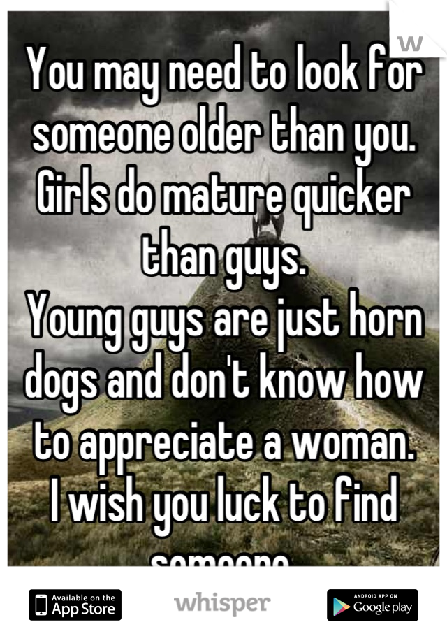 You may need to look for someone older than you. 
Girls do mature quicker than guys. 
Young guys are just horn dogs and don't know how to appreciate a woman. 
I wish you luck to find someone.