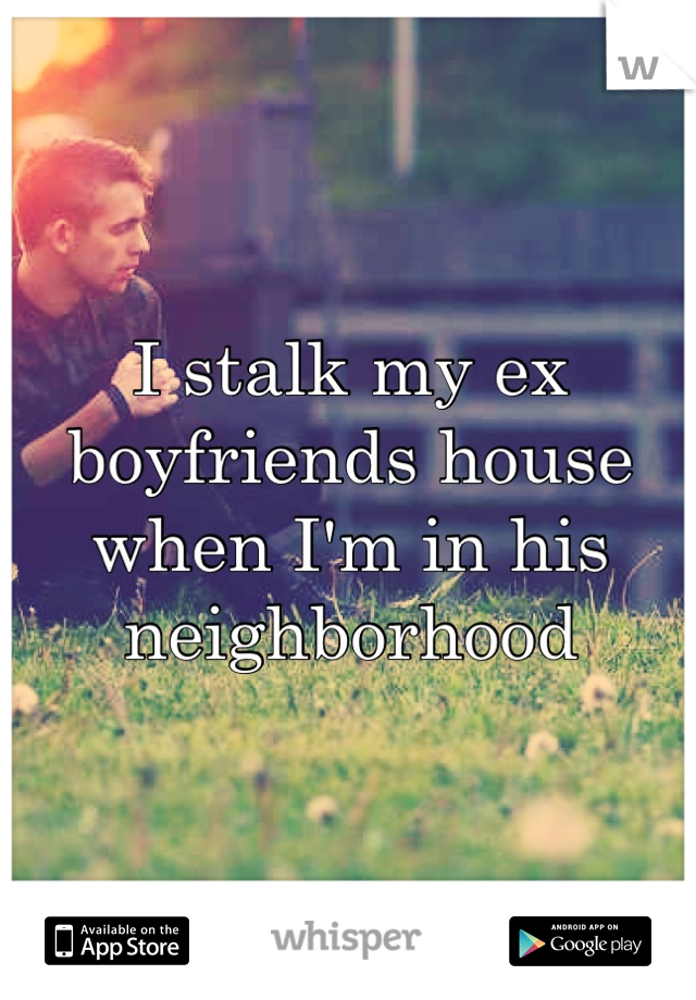 I stalk my ex boyfriends house when I'm in his neighborhood