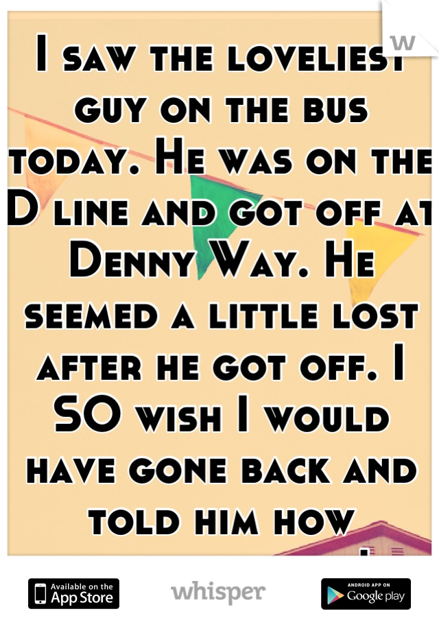 I saw the loveliest guy on the bus today. He was on the D line and got off at Denny Way. He seemed a little lost after he got off. I SO wish I would have gone back and told him how handsome he is! 