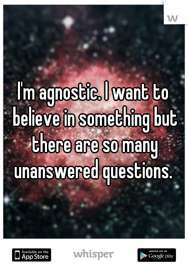I'm agnostic. I want to believe in something but there are so many unanswered questions. 