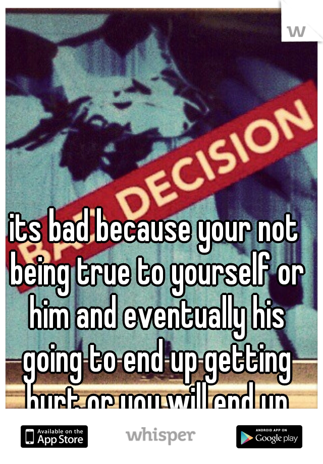 its bad because your not being true to yourself or him and eventually his going to end up getting hurt or you will end up living miserable......