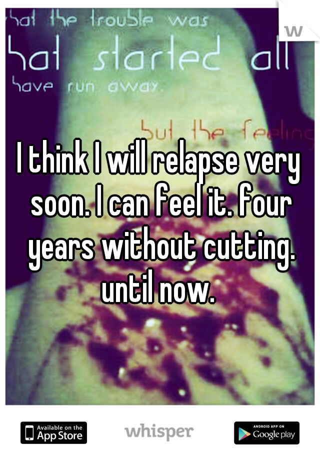 I think I will relapse very soon. I can feel it. four years without cutting. until now. 