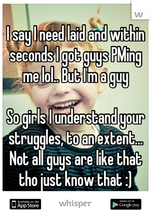 I say I need laid and within seconds I got guys PMing me lol.. But I'm a guy

So girls I understand your struggles, to an extent... Not all guys are like that tho just know that :)