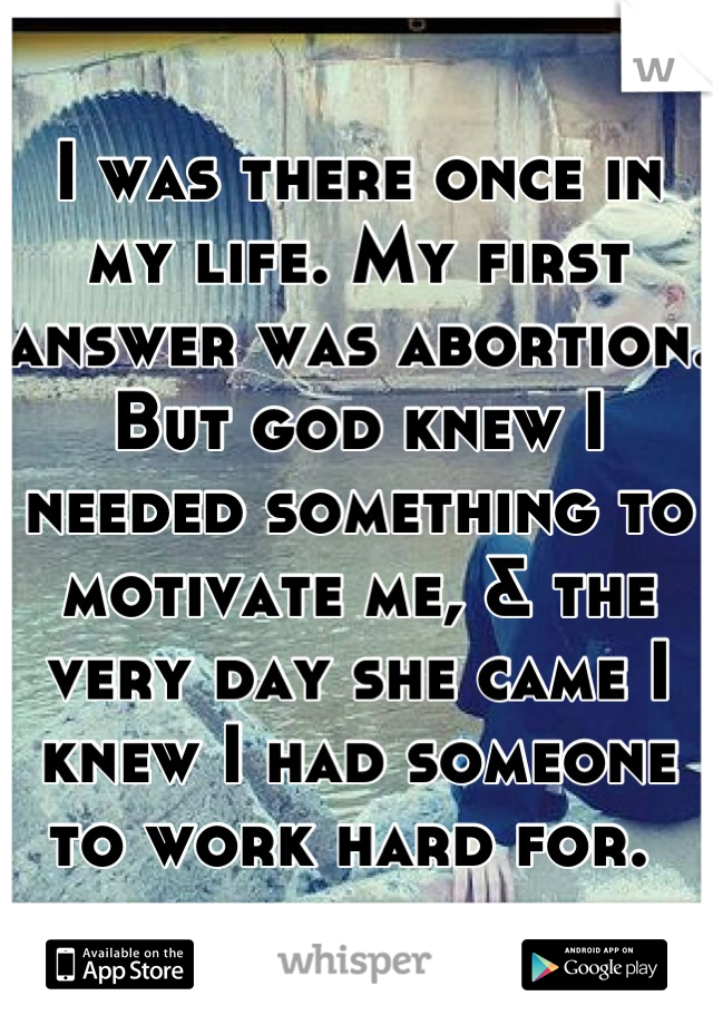 I was there once in my life. My first answer was abortion. But god knew I needed something to motivate me, & the very day she came I knew I had someone to work hard for. 