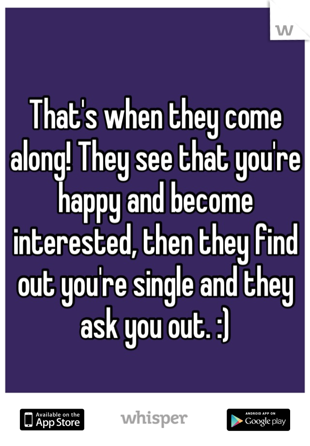 That's when they come along! They see that you're happy and become interested, then they find out you're single and they ask you out. :)