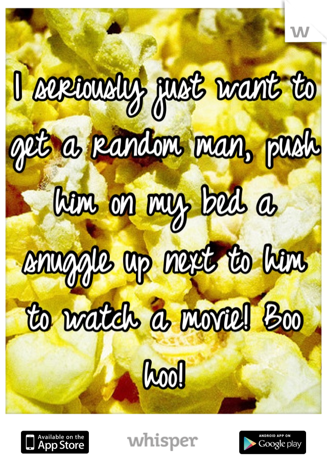 I seriously just want to get a random man, push him on my bed a snuggle up next to him to watch a movie! Boo hoo!